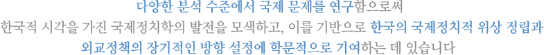 다양한 분석 수준에서 국제 문제를 연구함으로써 
            한국적 시각을 가진 국제정치학의 발전을 모색하고, 이를 기반으로 한국의 국제정치적 위상 정립과
            외교정책의 장기적인 방향 설정에 학문적으로 기여하는 데 있습니다